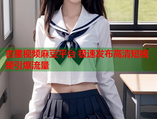 吉星视频麻豆平台 极速发布高清短视频引爆流量  第1张
