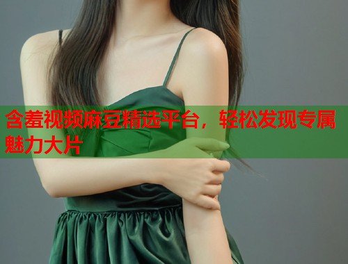 含羞视频麻豆精选平台，轻松发现专属魅力大片  第1张