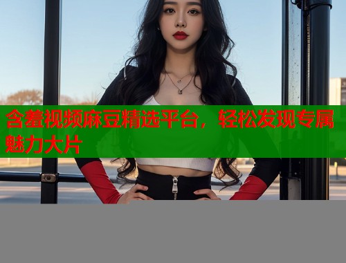 含羞视频麻豆精选平台，轻松发现专属魅力大片  第2张