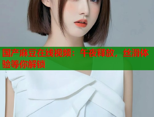 国产麻豆在线视频：午夜释放，丝滑体验等你解锁  第1张
