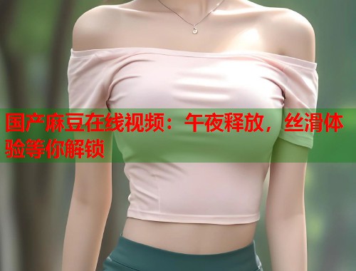 国产麻豆在线视频：午夜释放，丝滑体验等你解锁  第2张