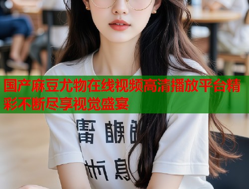 国产麻豆尤物在线视频高清播放平台精彩不断尽享视觉盛宴  第1张