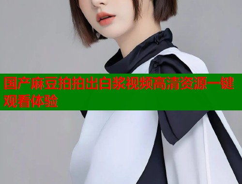 国产麻豆拍拍出白浆视频高清资源一键观看体验  第1张