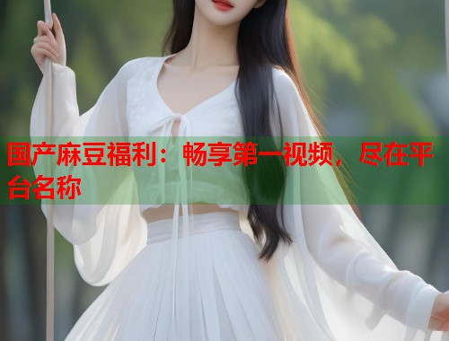 国产麻豆福利：畅享第一视频，尽在平台名称  第1张