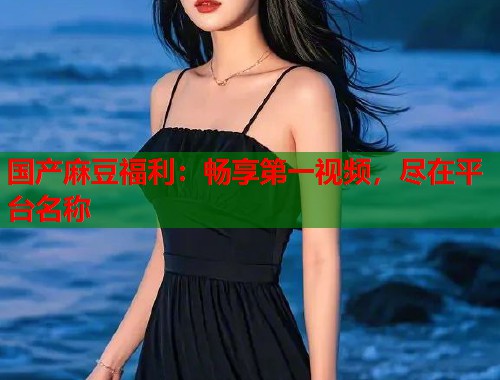 国产麻豆福利：畅享第一视频，尽在平台名称  第2张