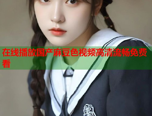 在线播放国产麻豆色视频高清流畅免费看  第1张