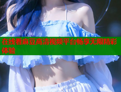 在线看麻豆高清视频平台畅享无限精彩体验  第1张