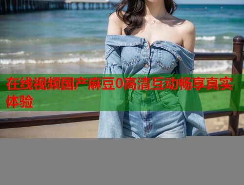 在线视频国产麻豆0高清互动畅享真实体验  第1张