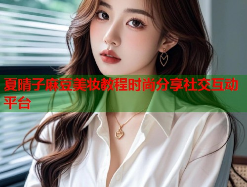 夏晴子麻豆美妆教程时尚分享社交互动平台  第1张