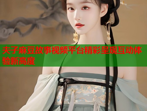 夫子麻豆故事视频平台精彩呈现互动体验新高度  第1张