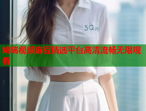 娇喘视频麻豆精选平台高清流畅无限观看  第1张