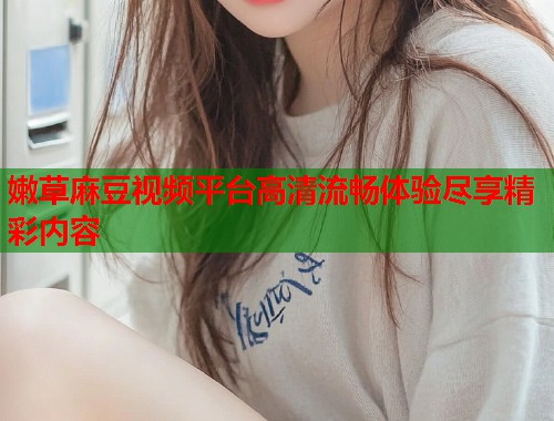 嫩草麻豆视频平台高清流畅体验尽享精彩内容  第2张
