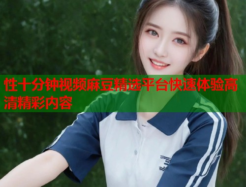 性十分钟视频麻豆精选平台快速体验高清精彩内容  第1张