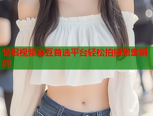 情侣视频麻豆首选平台轻松拍摄甜蜜瞬间  第1张
