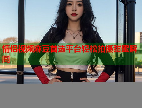 情侣视频麻豆首选平台轻松拍摄甜蜜瞬间  第2张