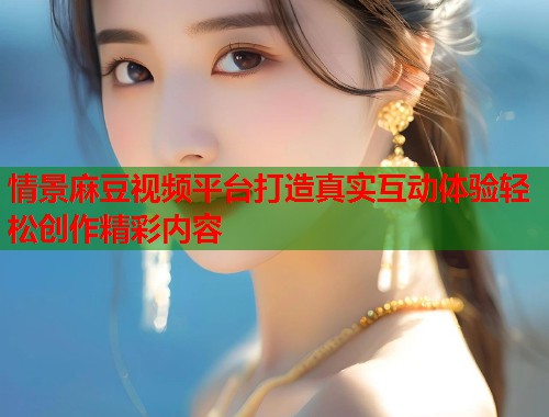 情景麻豆视频平台打造真实互动体验轻松创作精彩内容  第1张