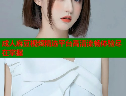 成人麻豆视频精选平台高清流畅体验尽在掌握  第1张