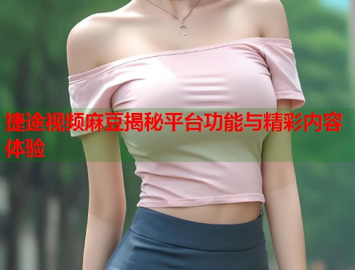 捷途视频麻豆揭秘平台功能与精彩内容体验  第2张