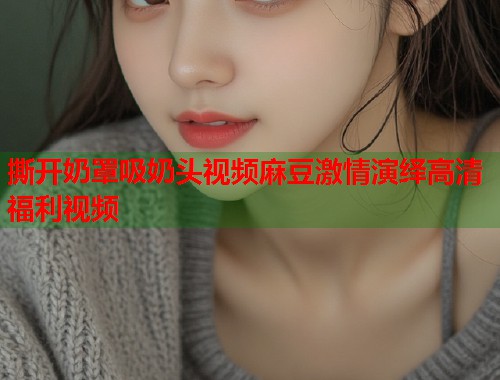 撕开奶罩吸奶头视频麻豆激情演绎高清福利视频  第2张