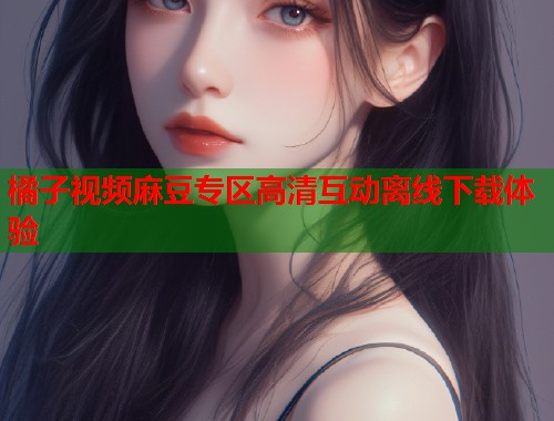 橘子视频麻豆专区高清互动离线下载体验  第1张