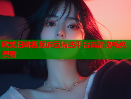 欧美日韩视频麻豆精选平台高清流畅免费看  第1张