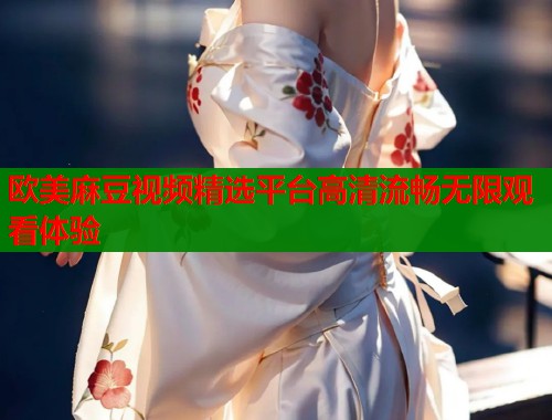 欧美麻豆视频精选平台高清流畅无限观看体验  第1张