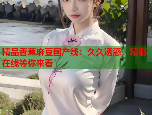 精品香蕉麻豆国产线：久久诱惑，精彩在线等你来看  第1张