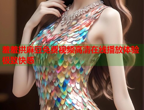 羞羞拱麻豆免费视频高清在线播放体验极致快感  第1张