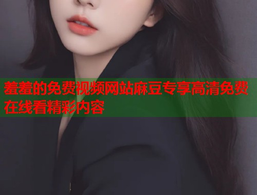 羞羞的免费视频网站麻豆专享高清免费在线看精彩内容  第1张