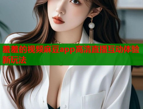 羞羞的视频麻豆app高清直播互动体验新玩法  第1张