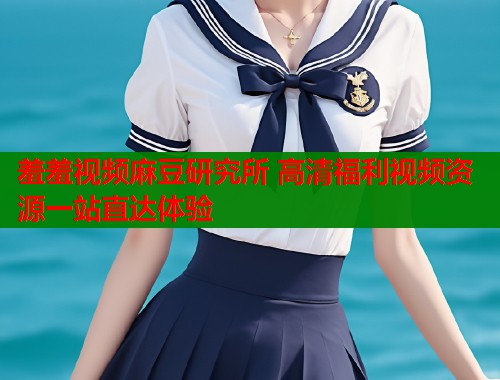 羞羞视频麻豆研究所 高清福利视频资源一站直达体验  第1张