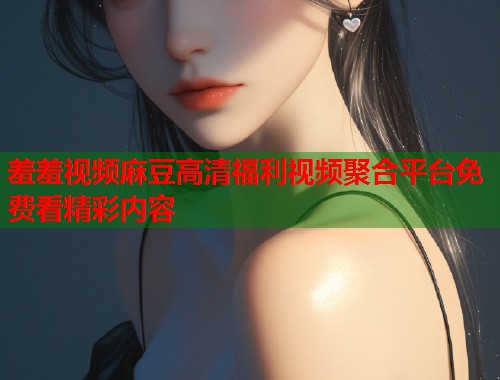 羞羞视频麻豆高清福利视频聚合平台免费看精彩内容  第1张