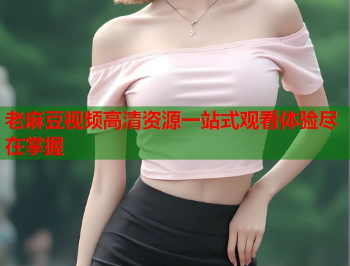 老麻豆视频高清资源一站式观看体验尽在掌握  第1张