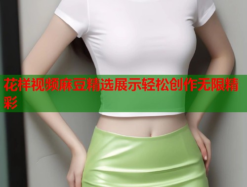 花样视频麻豆精选展示轻松创作无限精彩  第1张