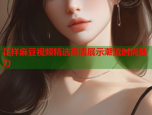 花样麻豆视频精选高清展示潮流时尚魅力  第1张