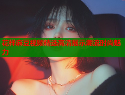 花样麻豆视频精选高清展示潮流时尚魅力  第2张