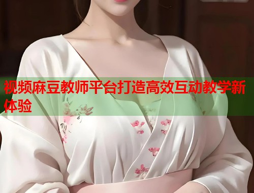 视频麻豆教师平台打造高效互动教学新体验  第1张