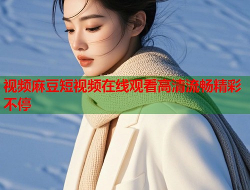 视频麻豆短视频在线观看高清流畅精彩不停  第1张