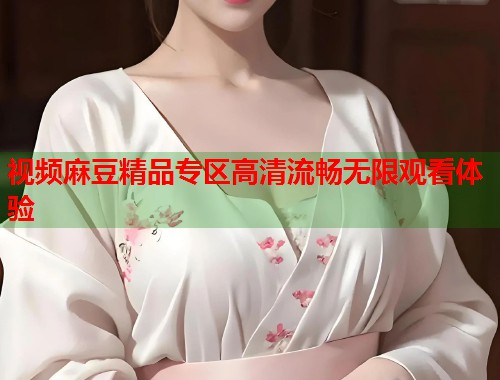 视频麻豆精品专区高清流畅无限观看体验  第1张