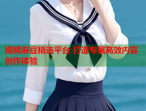 视频麻豆精选平台 打造专属高效内容创作体验  第1张