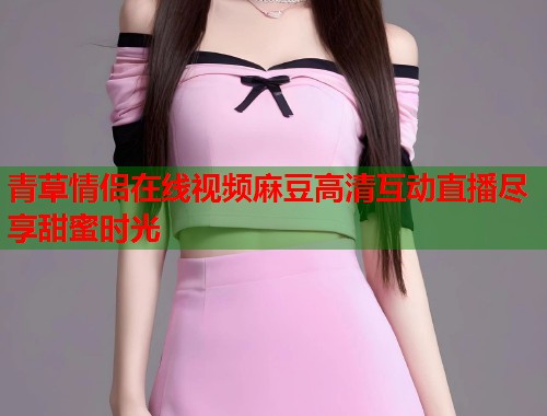 青草情侣在线视频麻豆高清互动直播尽享甜蜜时光  第1张