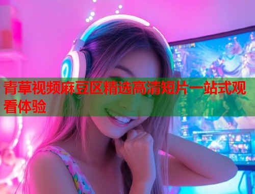 青草视频麻豆区精选高清短片一站式观看体验  第2张