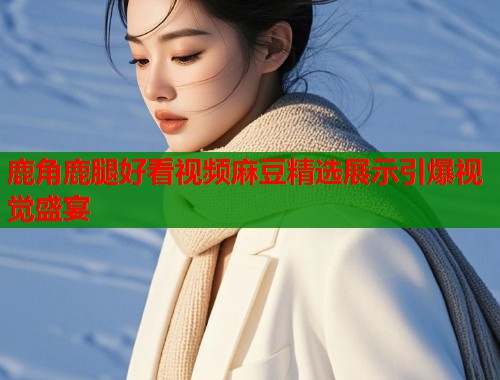 鹿角鹿腿好看视频麻豆精选展示引爆视觉盛宴  第1张