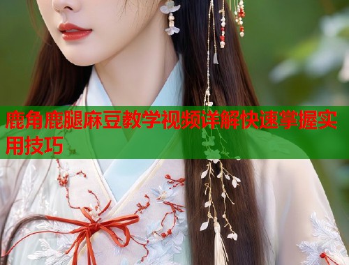 鹿角鹿腿麻豆教学视频详解快速掌握实用技巧  第2张