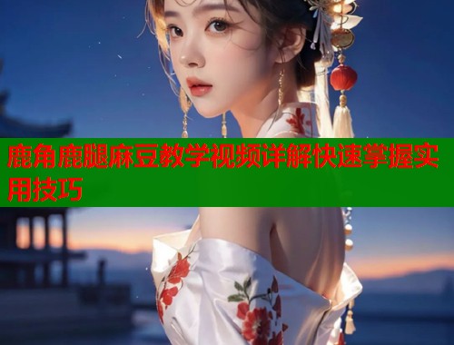 鹿角鹿腿麻豆教学视频详解快速掌握实用技巧  第1张