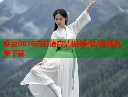 麻豆0076沈芯语高清视频精彩集锦免费下载  第1张