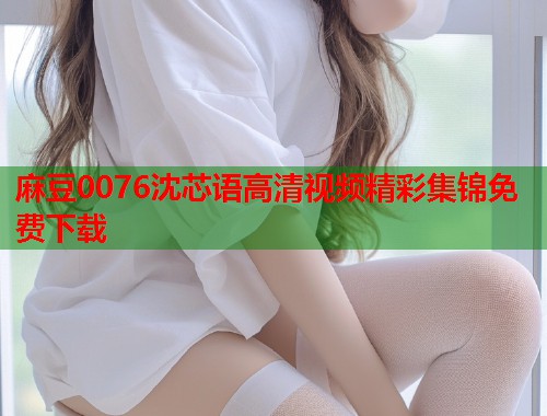 麻豆0076沈芯语高清视频精彩集锦免费下载  第2张