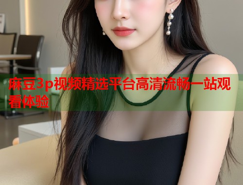 麻豆3p视频精选平台高清流畅一站观看体验  第1张