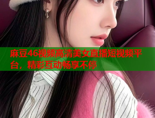 麻豆46视频高清美女直播短视频平台，精彩互动畅享不停  第1张