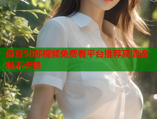 麻豆50部视频免费看平台推荐高清流畅不卡顿  第1张